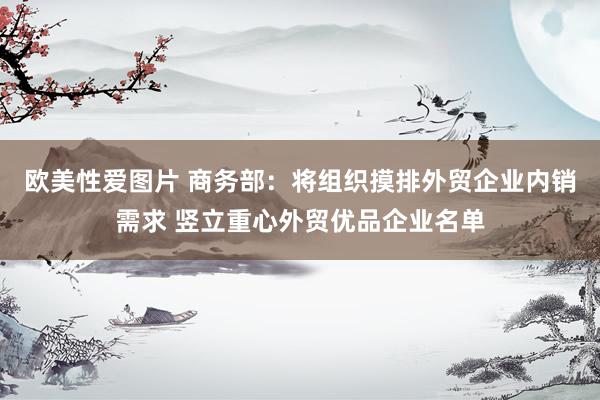 欧美性爱图片 商务部：将组织摸排外贸企业内销需求 竖立重心外贸优品企业名单