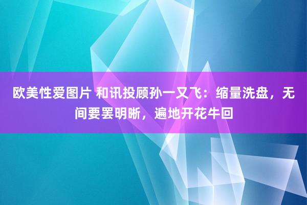 欧美性爱图片 和讯投顾孙一又飞：缩量洗盘，无间要罢明晰，遍地开花牛回
